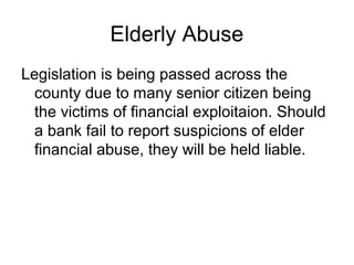 Elderly Abuse
Legislation is being passed across the
  county due to many senior citizen being
  the victims of financial exploitaion. Should
  a bank fail to report suspicions of elder
  financial abuse, they will be held liable.
 