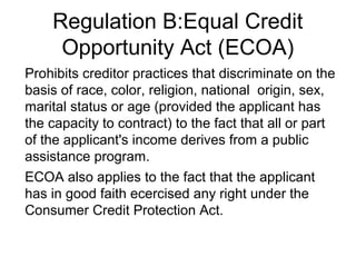 Regulation B:Equal Credit
     Opportunity Act (ECOA)
Prohibits creditor practices that discriminate on the
basis of race, color, religion, national origin, sex,
marital status or age (provided the applicant has
the capacity to contract) to the fact that all or part
of the applicant's income derives from a public
assistance program.
ECOA also applies to the fact that the applicant
has in good faith ecercised any right under the
Consumer Credit Protection Act.
 