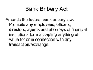 Bank Bribery Act
Amends the federal bank bribery law.
 Prohibits any employees, officers,
 directors, agents and attorneys of financial
 institutions form accepting anything of
 value for or in connection with any
 transaction/exchange.
 