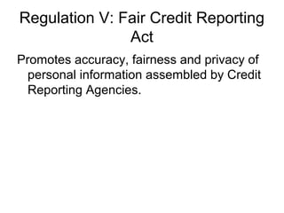 Regulation V: Fair Credit Reporting
               Act
Promotes accuracy, fairness and privacy of
  personal information assembled by Credit
  Reporting Agencies.
 