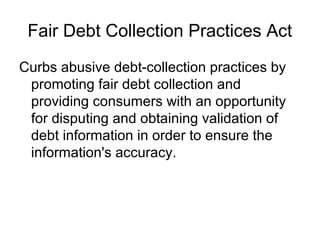 Fair Debt Collection Practices Act
Curbs abusive debt-collection practices by
 promoting fair debt collection and
 providing consumers with an opportunity
 for disputing and obtaining validation of
 debt information in order to ensure the
 information's accuracy.
 