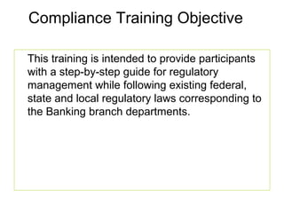 Compliance Training Objective

This training is intended to provide participants
with a step-by-step guide for regulatory
management while following existing federal,
state and local regulatory laws corresponding to
the Banking branch departments.
 