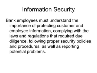 Information Security
Bank employees must understand the
 importance of protecting customer and
 employee information, complying with the
 laws and regulations that required due
 diligence, following proper security policies
 and procedures, as well as reporting
 potential problems.
 