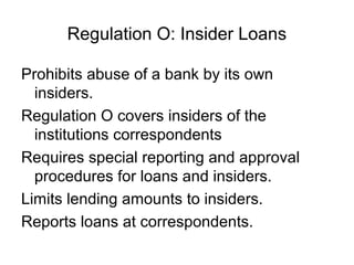 Regulation O: Insider Loans

Prohibits abuse of a bank by its own
  insiders.
Regulation O covers insiders of the
  institutions correspondents
Requires special reporting and approval
  procedures for loans and insiders.
Limits lending amounts to insiders.
Reports loans at correspondents.
 