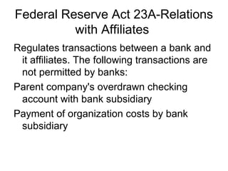 Federal Reserve Act 23A-Relations
          with Affiliates
Regulates transactions between a bank and
 it affiliates. The following transactions are
 not permitted by banks:
Parent company's overdrawn checking
 account with bank subsidiary
Payment of organization costs by bank
 subsidiary
 