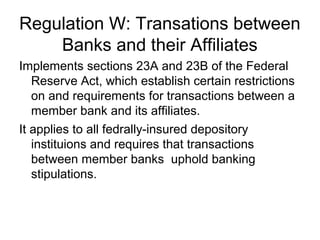 Regulation W: Transations between
    Banks and their Affiliates
Implements sections 23A and 23B of the Federal
   Reserve Act, which establish certain restrictions
   on and requirements for transactions between a
   member bank and its affiliates.
It applies to all fedrally-insured depository
   instituions and requires that transactions
   between member banks uphold banking
   stipulations.
 