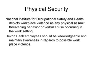 Physical Security
National Institute for Occupational Safety and Health
  depicts workplace violence as any physical assault,
  threatening behavior or verbal abuse occurring in
  the work setting.
Devon Bank employees should be knowledgeable and
  maintain awareness in regards to possible work
  place violence.
 