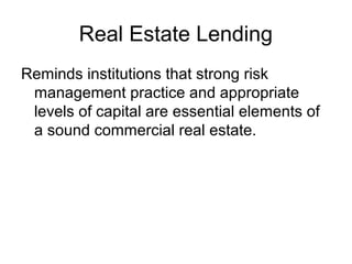 Real Estate Lending
Reminds institutions that strong risk
 management practice and appropriate
 levels of capital are essential elements of
 a sound commercial real estate.
 