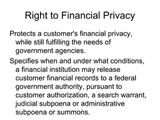 Right to Financial Privacy
Protects a customer's financial privacy,
  while still fulfilling the needs of
  government agencies.
Specifies when and under what conditions,
  a financial institution may release
  customer financial records to a federal
  government authority, pursuant to
  customer authorization, a search warrant,
  judicial subpoena or administrative
  subpoena or summons.
 