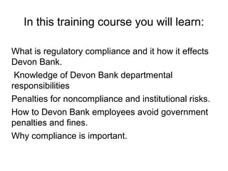 In this training course you will learn:

What is regulatory compliance and it how it effects
Devon Bank.
 Knowledge of Devon Bank departmental
responsibilities
Penalties for noncompliance and institutional risks.
How to Devon Bank employees avoid government
penalties and fines.
Why compliance is important.
 