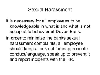 Sexual Harassment

It is necessary for all employees to be
   knowledgeable in what is and what is not
   acceptable behavior at Devon Bank.
In order to minimize the banks sexual
   harassment complaints, all employee
   should keep a look out for inappropriate
   conduct/language, speak up to prevent it
   and report incidents with the HR.
 