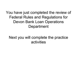 You have just completed the review of
 Federal Rules and Regulations for
   Devon Bank Loan Operations
            Department

 Next you will complete the practice
               activities
 