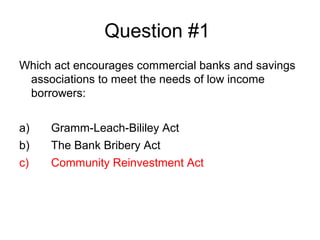 Question #1
Which act encourages commercial banks and savings
 associations to meet the needs of low income
 borrowers:


a)   Gramm-Leach-Bililey Act
b)   The Bank Bribery Act
c)   Community Reinvestment Act
 