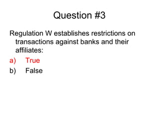 Question #3
Regulation W establishes restrictions on
  transactions against banks and their
  affiliates:
a) True
b) False
 