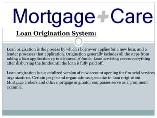 Loan Origination System:
Loan origination is the process by which a borrower applies for a new loan, and a
lender processes that application. Origination generally includes all the steps from
taking a loan application up to disbursal of funds. Loan servicing covers everything
after disbursing the funds until the loan is fully paid off.
Loan origination is a specialized version of new account opening for financial services
organizations. Certain people and organizations specialize in loan origination.
Mortgage brokers and other mortgage originator companies serve as a prominent
example.
 