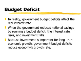 Budget Deficit In reality, government budget deficits affect the real interest rate. When the government reduces national savings by running a budget deficit, the interest rate rises, and investment falls. Because investment is important for long –run economic growth, government budget deficits reduce economy’s growth rate. 