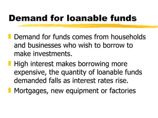 Demand for loanable funds Demand for funds comes from households and businesses who wish to borrow to make investments.  High interest makes borrowing more expensive, the quantity of loanable funds demanded falls as interest rates rise. Mortgages, new equipment or factories 
