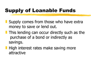 Supply of Loanable Funds Supply comes from those who have extra money to save or lend out. This lending can occur directly such as the  purchase of a bond or indirectly as savings.  High interest rates make saving more attractive 