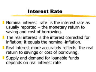 Interest Rate Nominal interest  rate  is the interest rate as usually reported – the monetary return to saving and cost of borrowing. The real interest is the interest corrected for inflation; it equals the nominal-inflation. Real interest more accurately reflects  the real return to savings or cost of borrowing. Supply and demand for loanable funds depends on real interest rate 