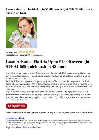Loan Advance Florida Up to $1,000 overnight $100$1,000 quick
cash in 48 hour
Rating Score :
Percentage of approval : 93 % Guaranteed.
Loan Advance Florida Up to $1,000 overnight
$100$1,000 quick cash in 48 hour
Payday lending companies have high dollar lawyers and they are probably lobbying a state politicians right
now to protect their interests. If enough people complain the states will all need to do something about this
predatory form of lending.
Typically the borrower rights out a cheque for the quantity of the loan plus a fee (not post dated as that is
illegal). This fee can range from 10% to 40% of the loan and the borrower normally has two weeks to pay it
off in full. Most can’t pay it off in time and end up owing, now and again, more in fees than the amount of the
initial loan.
Payday Advance A payday loan provides you with a payday advance. Using a payday loan, you will be
granted credit until the next payday. By way of example, should you are twenty days faraway from payday
along with your bills are due today, apply for a pay day loan. By availing a payday loan, you can pay your
entire bills by the due date.
Loan Advance Florida Up to $1,000 overnight $100$1,000 quick cash in 48 hour
Loan Advance Florida
Loan Advance Florida We not a lender, We lists the best payday loan lender reviews for payday loan If you seeking for
payday loan and want to get payday loan frompayday loan you come to the good place! Search termof payday loan you
can find $1000 lenders fromthis site. This is a seek keyword for Loan Advance Florida
Tags: Loan Advance Florida, payday loans
 