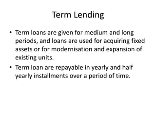 Term Lending
• Term loans are given for medium and long
periods, and loans are used for acquiring fixed
assets or for modernisation and expansion of
existing units.
• Term loan are repayable in yearly and half
yearly installments over a period of time.