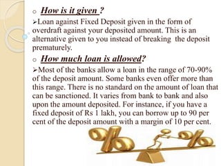 o How is it given ?
Loan against Fixed Deposit given in the form of
overdraft against your deposited amount. This is an
alternative given to you instead of breaking the deposit
prematurely.
o How much loan is allowed?
Most of the banks allow a loan in the range of 70-90%
of the deposit amount. Some banks even offer more than
this range. There is no standard on the amount of loan that
can be sanctioned. It varies from bank to bank and also
upon the amount deposited. For instance, if you have a
fixed deposit of Rs 1 lakh, you can borrow up to 90 per
cent of the deposit amount with a margin of 10 per cent.
 