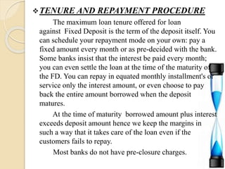 TENURE AND REPAYMENT PROCEDURE
The maximum loan tenure offered for loan
against Fixed Deposit is the term of the deposit itself. You
can schedule your repayment mode on your own: pay a
fixed amount every month or as pre-decided with the bank.
Some banks insist that the interest be paid every month;
you can even settle the loan at the time of the maturity of
the FD. You can repay in equated monthly installment's or
service only the interest amount, or even choose to pay
back the entire amount borrowed when the deposit
matures.
At the time of maturity borrowed amount plus interest
exceeds deposit amount hence we keep the margins in
such a way that it takes care of the loan even if the
customers fails to repay.
Most banks do not have pre-closure charges.
 