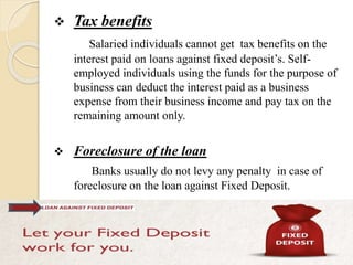  Tax benefits
Salaried individuals cannot get tax benefits on the
interest paid on loans against fixed deposit’s. Self-
employed individuals using the funds for the purpose of
business can deduct the interest paid as a business
expense from their business income and pay tax on the
remaining amount only.
 Foreclosure of the loan
Banks usually do not levy any penalty in case of
foreclosure on the loan against Fixed Deposit.
 