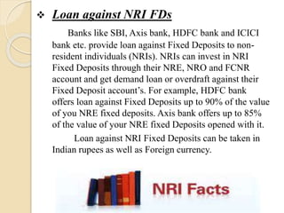  Loan against NRI FDs
Banks like SBI, Axis bank, HDFC bank and ICICI
bank etc. provide loan against Fixed Deposits to non-
resident individuals (NRIs). NRIs can invest in NRI
Fixed Deposits through their NRE, NRO and FCNR
account and get demand loan or overdraft against their
Fixed Deposit account’s. For example, HDFC bank
offers loan against Fixed Deposits up to 90% of the value
of you NRE fixed deposits. Axis bank offers up to 85%
of the value of your NRE fixed Deposits opened with it.
Loan against NRI Fixed Deposits can be taken in
Indian rupees as well as Foreign currency.
 