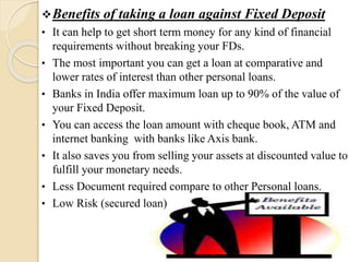 Benefits of taking a loan against Fixed Deposit
• It can help to get short term money for any kind of financial
requirements without breaking your FDs.
• The most important you can get a loan at comparative and
lower rates of interest than other personal loans.
• Banks in India offer maximum loan up to 90% of the value of
your Fixed Deposit.
• You can access the loan amount with cheque book, ATM and
internet banking with banks like Axis bank.
• It also saves you from selling your assets at discounted value to
fulfill your monetary needs.
• Less Document required compare to other Personal loans.
• Low Risk (secured loan)
 
