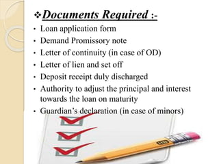 Documents Required :-
• Loan application form
• Demand Promissory note
• Letter of continuity (in case of OD)
• Letter of lien and set off
• Deposit receipt duly discharged
• Authority to adjust the principal and interest
towards the loan on maturity
• Guardian’s declaration (in case of minors)
 
