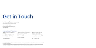 Get in Touch
JM Financial Group
7th Floor, Cnergy, Appasaheb Marathe Marg,
Prabhadevi, Mumbai 400 025, India
Tel: +91 22 6630 3030
Email: investor.relations@jmfl.com
www.jmfl.com
JM Financial Overseas Holdings
Pvt. Ltd.
Suite 2004, Level 2, Alexander
House 35, Cybercity, Ebène,
Republic of Mauritius.
Tel: +230 4645100
JM Financial Singapore Pte. Ltd.
30 Cecil Street, #21-01/02
Prudential Tower,
Singapore 049712.
Tel: +65 64221888
JM Financial Securities, Inc.
2500 Plaza 5, 25th Floor,
Harborside Financial Center,
Jersey City, New Jersey, 07311,
United States of America.
Tel: +1 201 633 3610
International Presence
The activities and businesses described in this document may contain certain ‘forward looking statements’. We are under no obligation to publicly amend, modify or revise
any forward looking statements on the basis of any subsequent developments, information or events and assume no liability for any action taken by anyone on the basis of
any information contained herein.
The contents of this document are solely for the purpose of information and shall not be construed in any sense a solicitation or offer to purchase or sale of any securities.
This document and/or any part thereof, may not be duplicated in any form and/or reproduced or redistributed without our prior written consent.
 