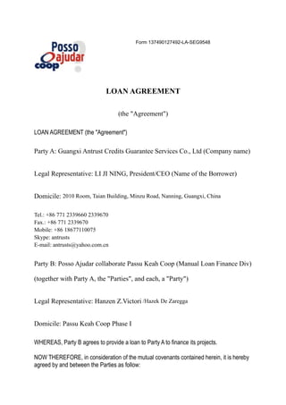 Form 137490127492-LA-SEG9548




                              LOAN AGREEMENT

                                   (the "Agreement")

LOAN AGREEMENT (the "Agreement")

Party A: Guangxi Antrust Credits Guarantee Services Co., Ltd (Company name)


Legal Representative: LI JI NING, President/CEO (Name of the Borrower)


Domicile: 2010 Room, Taian Building, Minzu Road, Nanning, Guangxi, China

Tel.: +86 771 2339660 2339670
Fax.: +86 771 2339670
Mobile: +86 18677110075
Skype: antrusts
E-mail: antrusts@yahoo.com.cn


Party B: Posso Ajudar collaborate Passu Keah Coop (Manual Loan Finance Div)

(together with Party A, the "Parties", and each, a "Party")


Legal Representative: Hanzen Z.Victori /Hazek De Zaregga


Domicile: Passu Keah Coop Phase I

WHEREAS, Party B agrees to provide a loan to Party A to finance its projects.

NOW THEREFORE, in consideration of the mutual covenants contained herein, it is hereby
agreed by and between the Parties as follow:
 
