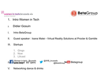  
1. Intro Women in Tech  
2. Didier Gosuin
I. Intro BetaGroup
II. Guest speaker : Ioana Matei - Virtual Reality Solutions at Procter & Gamble 
III. Startups  
 
1. Gingo 
2. Now  
3. Lilicast
IV. Live tweet 60’’/pers 
V. Networking dance & drinks
BetaGroup @BetaGroup
@WIB_brusselsWomen in tech - Brussels
Betagroup
 