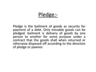 Pledge:-
Pledge is the bailment of goods as security for
payment of a debt. Only movable goods can be
pledged. bailment is delivery of goods by one
person to another for some purpose under a
contract that the goods shall when returned or
otherwise disposed off according to the direction
of pledge or pawnor.
 