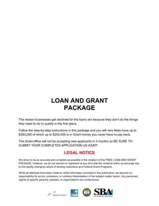 LOAN AND GRANT
                                PACKAGE
The reason businesses get declined for the loans are because they don’t do the things
they need to do to qualify in the first place.

Follow the step-by-step instructions in this package and you will very likely have up to
$300,000 of which up to $250,000 is in Grant money you never have to pay back.

The Grant office will not be accepting new applicants in 3 months so BE SURE TO
SUBMIT YOUR COMPLETED APPLICATION US ASAP!

                                         LEGAL NOTICE
We strive to be as accurate and complete as possible in the creation of this FREE LOAN AND GRANT
PACKAGE, however, we do not warrant or represent at any time that the contents within as accurate due
to the rapidly changing nature of lending institutions and Federal Grant Programs.

While all attempts have been made to verify information provided in this publication, we assume no
responsibility for errors, omissions, or contrary interpretation of the subject matter herein. Any perceived
slights of specific persons, peoples, or organizations are unintentional.
 