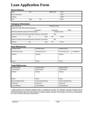 Loan Application Form
Name/Address
 Last:                            First:                                   Middle Initial:           Title

 Name of Business:                                                                                   TIN
 Address:                                                                                            SSS
 City:                             State:               ZIP:                                        Phone:



Company Information
 Type of Business:                                                         In Business Since:
 Legal Form Under Which Business Operates:
                                           Corporation                          Partnership                     Single
 If Division/Subsidiary, Name of Parent Company:                                    In Business Since:

 Name of Company Principal Responsible for Business Transactions:                   Title:

 Address:                         City:                           State:       ZIP:                 Phone:

 Name of Company Principal Responsible for Business Transactions:                   Title:

 Address:                         City:                           State:       ZIP:                 Phone:



Bank References
 Institution Name:                              Institution Name:                               Institution Name:

 Checking Account #:                            Savings Account #:                              Home Equity Loan:        Loan Balance:

 Address:                                       Address:                                        Address:




 Phone:                                         Phone:                                          Phone:


Trade References
 Company Name:                                 Company Name:                                    Company Name:
 Contact Name:                                 Contact Name:                                    Contact Name:
 Address:                                      Address:                                         Address:




 Phone:                                        Phone:                                           Phone:
 Account Opened Since:                         Account Opened Since:                            Account Opened Since:
 Credit Limit:                                 Credit Limit:                                    Credit Limit:
 Current Balance:                              Current Balance:                                 Current Balance:


I hereby certify that the information contained herein is complete and accurate. This information has been furnished with the
understanding that it is to be used to determine the amount and conditions of the loan to be extended. Furthermore, I hereby authorize
the financial institutions listed in this loan application to release necessary information to the company for which loan is being applied
for in order to verify the information contained herein.




  _________________________________________________________                           ______________________________________
  Signature                                                                                  Date
 