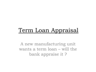 Term Loan Appraisal

A new manufacturing unit
wants a term loan – will the
    bank appraise it ?
 