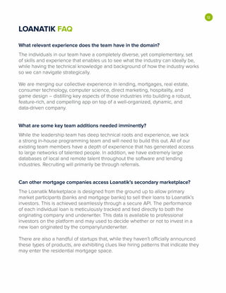 LOANATIK FAQ
What relevant experience does the team have in the domain?
The individuals in our team have a completely diverse, yet complementary, set
of skills and experience that enables us to see what the industry can ideally be,
while having the technical knowledge and background of how the industry works
so we can navigate strategically.
We are merging our collective experience in lending, mortgages, real estate,
consumer technology, computer science, direct marketing, hospitality, and
game design - distilling key aspects of those industries into building a robust,
feature-rich, and compelling app on top of a well-organized, dynamic, and
data-driven company.
What are some key team additions needed imminently?
While the leadership team has deep technical roots and experience, we lack
a strong in-house programming team and will need to build this out. All of our
existing team members have a depth of experience that has generated access
to large networks of talented people. In addition, we have extremely large
databases of local and remote talent throughout the software and lending
industries. Recruiting will primarily be through referrals.
Can other mortgage companies access Loanatik's secondary marketplace?
The Loanatik Marketplace is designed from the ground up to allow primary
market participants (banks and mortgage banks) to sell their loans to Loanatik's
investors. This is achieved seamlessly through a secure API. The performance
of each individual loan is meticulously tracked and tied directly to both the
originating company and underwriter. This data is available to professional
investors on the platform and may used to decide whether or not to invest in a
new loan originated by the company/underwriter.
There are also a handful of startups that, while they haven't officially announced
these types of products, are exhibiting clues like hiring patterns that indicate they
may enter the residential mortgage space.
•
 