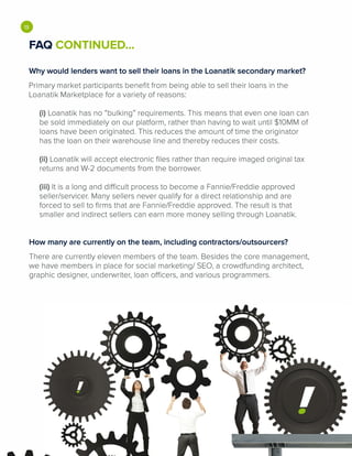 •FAQ CONTINUED...
Why would lenders want to sell their loans in the Loanatik secondary market?
Primary market participants benefit from being able to sell their loans in the
Loanatik Marketplace for a variety of reasons:
(i) Loanatik has no "bulking" requirements. This means that even one loan can
be sold immediately on our platform, rather than having to wait until $10MM of
loans have been originated. This reduces the amount of time the originator
has the loan on their warehouse line and thereby reduces their costs.
(ii) Loanatik will accept electronic files rather than require imaged original tax
returns and W-2 documents from the borrower.
(iii) It is a long and difficult process to become a Fannie/Freddie approved
seller/servicer. Many sellers never qualify for a direct relationship and are
forced to sell to firms that are Fannie/Freddie approved. The result is that
smaller and indirect sellers can earn more money selling through Loanatik.
How many are currently on the team, including contractors/outsourcers?
There are currently eleven members of the team. Besides the core management,
we have members in place for social marketing/ SEO, a crowdfunding architect,
graphic designer, underwriter, loan officers, and various programmers.
 