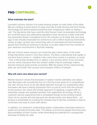FAQ CONTINUED...
What motivates the team?
Loanatik's primary mission is to make lending simpler on both sides of the table.
We are creating a world where it's easy and safe to both borrow and lend money.
Technology has democratized everything from shopping to hotels to hailing a
cab. The big banks that have ruled the land forever have incorporated technology
at a snail-like pace, but suffocating regulations have served as a wide moat that
has prevented drastic innovations to turn the industry on its head. Not very long
ago, it was virtually impossible for someone to sell a million books by themselves
online, to open up their own virtual shop with no overhead and sell handmade
goods from Omaha to someone in Austria, or to take videos from the comfort of
your bedroom and become a YouTube celebrity.
We see a future where anyone can invest the way a bank does, in the same
things that banks invest in, from their phone. The team understands that capital, in
any form that it comes in - whether it be a loan from a bank or a person, or social
- from a friend that donates time or advice, is the primary driver of our economy
and our world. Everyone from the random coffee shop to sovereign nations
borrow money to grow and be successful. With the power of the crowd and big
data, we can broker that success and empower millions of people.
Why will users care about your service?
Market research shows that borrowers in today's market ultimately care about
rate. Borrowers will consistently find us in the top three spots for a competitively
low rate. And as much as we will attract attention through our outstanding rates,
borrowers will have a lasting impression from us just as much from the process
as the product. Our direct and simple approach to applying, coupled with an
extremely smooth and speedy transition from application to funding, will be a
customer service experience that is completely foreign to the lending market.
Users of our service will care because we will genuinely care about them... our
product is predicated on creating the simplest way to borrow; simplicity is easy to
remember and easy to share with others.
In addition, our electronic underwriting system underwrites a borrower based on
public and private third party data. This allows us to lend to people that have poor
documentation of their income, while eliminating the potential for a prospective
borrower to falsify the data.
•
 