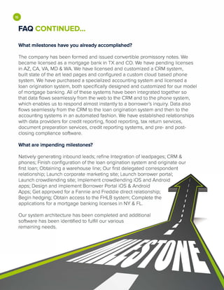 •FAQ CONTINUED...
What milestones have you already accomplished?
The company has been formed and issued convertible promissory notes. We
became licensed as a mortgage bank in TX and CO. We have pending licenses
in AZ, CA, VA, MD & WA. We have licensed and customized a CRM system,
built state of the art lead pages and configured a custom cloud based phone
system. We have purchased a specialized accounting system and licensed a
loan origination system, both specifically designed and customized for our model
of mortgage banking. All of these systems have been integrated together so
that data flows seamlessly from the web to the CRM and to the phone system,
which enables us to respond almost instantly to a borrower's inquiry. Data also
flows seamlessly from the CRM to the loan origination system and then to the
accounting systems in an automated fashion. We have established relationships
with data providers for credit reporting, flood reporting, tax return services,
document preparation services, credit reporting systems, and pre- and post­
closing compliance software.
What are impending milestones?
Natively generating inbound leads; refine Integration of leadpages; CRM &
phones; Finish configuration of the loan origination system and originate our
first loan; Obtaining a warehouse line; Our first delegated correspondent
relationship; Launch corporate marketing site; Launch borrower portal;
Launch crowdlending site; Implement crowdlending iOS and Android
apps; Design and implement Borrower Portal iOS & Android
Apps; Get approved for a Fannie and Freddie direct relationship;
Begin hedging; Obtain access to the FHLB system; Complete the
applications for a mortgage banking licenses in NY & FL.
Our system architecture has been completed and additional
software has been identified to fulfill our various
remaining needs.
 
