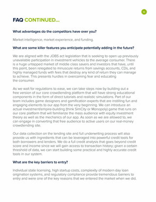 FAQ CONTINUED...
What advantages do the competitors have over you?
Market intelligence, market experience, and funding.
What are some killer features you anticipate potentially adding in the future?
We are aligned with the JOBS act legislation that is seeking to open up previously
unavailable participation in investment vehicles to the average consumer. There
is a huge untapped market of middle class savers and investors that have, until
this point, been relegated to minuscule returns from savings accounts, CDs, and
highly managed funds with fees that destroy any kind of return they can manage
to achieve. This presents hurdles in overcoming fear and educating
the consumer.
As we wait for regulations to ease, we can take steps now by building out a
free version of our core crowdlending platform that will have strong educational
components in the form of direct tutorials and realistic simulations. Part of our
team includes game designers and gamification experts that are instilling fun and
engaging elements to our app from the very beginning. We can introduce an
actual investment/empire-building (think SimCity or Monopoly) game that runs on
our core platform that will familiarize the mass audience with equity investment
theory as well as the mechanics of our app. As soon as we are allowed to, we
can engage in converting that free audience to active users on our real-money
crowdlending site.
Our data collection on the lending site and full underwriting process will also
provide us with ingredients that can be leveraged into powerful credit tools for
both borrowers and lenders. We do a full credit analysis that goes beyond credit
score and income since we will gain access to transaction history; given a certain
threshold of data, we can start building some practical and highly accurate credit
tools in our system.
What are the key barriers to entry?
Individual state licensing, high startup costs, complexity of modern day loan
origination systems, and regulatory compliance provide tremendous barriers to
entry and were one of the key reasons that we entered the market when we did.
•
 