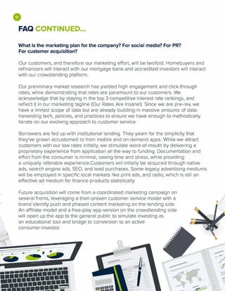 "'6
•FAQ CONTINUED...
What is the marketing plan for the company? For social media? For PR?
For customer acquisition?
Our customers, and therefore our marketing effort, will be twofold. Homebuyers and
refinancers will interact with our mortgage bank and accredited investors will interact
with our crowdlending platform.
Our preliminary market research has yielded high engagement and click-through
rates, while demonstrating that rates are paramount to our customers. We
acknowledge that by staying in the top 3 competitive interest rate rankings, and
reflect it in our marketing tagline (Our Rates Are Insane!). Since we are pre-rev, we
have a limited scope of data but are already building-in massive amounts of data­
harvesting tech, policies, and practices to ensure we have enough to methodically
iterate on our evolving approach to customer service.
Borrowers are fed up with institutional lending. They yearn for the simplicity that
they've grown accustomed to from mobile and on-demand apps. While we attract
customers with our low rates initially, we stimulate word-of-mouth by delivering a
proprietary experience from application all the way to funding. Documentation and
effort from the consumer is minimal, saving time and stress, while providing
a uniquely referable experience.Customers will initially be acquired through native
ads, search engine ads, SEO, and lead purchases. Some legacy advertising mediums
will be employed in specific local markets like print ads, and radio, which is still an
effective ad medium for finance products statistically.
Future acquisition will come from a coordinated marketing campaign on
several fronts, leveraging a then-proven customer service model with a
brand identity push and phased content marketing on the lending side.
An affiliate model and a free-play app version on the crowdlending side
will open up the app to the general public to simulate investing as
an educational tool and bridge to conversion to an active
consumer-investor.
•••••••
lllliiiiiifl-···· ··�'-·-
 