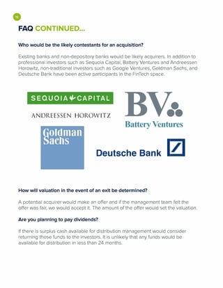 •FAQ CONTINUED...
Who would be the likely contestants for an acquisition?
Existing banks and non-depository banks would be likely acquirers. In addition to
professional investors such as Sequoia Capital, Battery Ventures and Andreessen
Horowitz, non-traditional investors such as Google Ventures, Goldman Sachs, and
Deutsche Bank have been active participants in the FinTech space.
SEQUOIA¥-'CAPITAL
ANDREESSEN HOROWITZ •••Battery Ventures
Deutsche Bank 1/1
How will valuation in the event of an exit be determined?
A potential acquirer would make an offer and if the management team felt the
offer was fair, we would accept it. The amount of the offer would set the valuation.
Are you planning to pay dividends?
If there is surplus cash available for distribution management would consider
returning those funds to the investors. It is unlikely that any funds would be
available for distribution in less than 24 months.
 