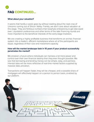 •FAQ CONTINUED...
What about your valuation?
It seems that hardly a week goes by without reading about the next crop of
Unicorns coming out of Silicon Valley. Frankly, we don't care about valuation at
this stage. They are fictitious numbers that neophyte entrepreneurs get doe-eyed
over. Liquidation preferences and other terms of the later financing rounds are
more important to the beneficial interests of the early-stage investors.
We are creating a highly profitable business that transforms an archaic financial
system into a modern, efficient marketplace where all of the participants are
equal, regardless of their size and investment capacity.
How will the market landscape look in 10 years if your product successfully
penetrates the market?
We envision a future where individuals can harness a lot more power and
control over their own financial destiny than they ever thought possible. We
see that borrowing and lending money can be simple, easy, and painless.
Interest rates will be more reflective of real-time market factors supplied by
massive data utilization.
Transactions will happen faster, they will be cheaper, and a sizeable share of
mortgages will effectively happen on a person to person basis, enabled by
our platform.
 