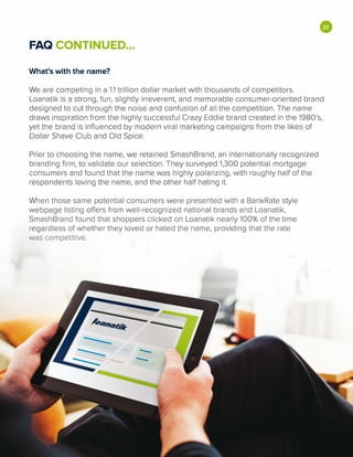 •FAQ CONTINUED...
What's with the name?
We are competing in a 1.1 trillion dollar market with thousands of competitors.
Loanatik is a strong, fun, slightly irreverent, and memorable consumer-oriented brand
designed to cut through the noise and confusion of all the competition. The name
draws inspiration from the highly successful Crazy Eddie brand created in the 1980's,
yet the brand is influenced by modern viral marketing campaigns from the likes of
Dollar Shave Club and Old Spice.
Prior to choosing the name, we retained SmashBrand, an internationally recognized
branding firm, to validate our selection. They surveyed 1,300 potential mortgage
consumers and found that the name was highly polarizing, with roughly half of the
respondents loving the name, and the other half hating it.
When those same potential consumers were presented with a BankRate style
webpage listing offers from well-recognized national brands and Loanatik,
SmashBrand found that shoppers clicked on Loanatik nearly 100% of the time
regardless of whether they loved or hated the name, providing that the rate
was competitive.
 