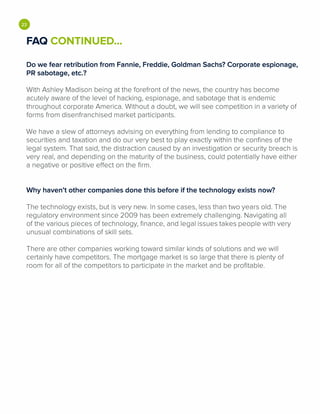 •FAQ CONTINUED...
Do we fear retribution from Fannie, Freddie, Goldman Sachs? Corporate espionage,
PR sabotage, etc.?
With Ashley Madison being at the forefront of the news, the country has become
acutely aware of the level of hacking, espionage, and sabotage that is endemic
throughout corporate America. Without a doubt, we will see competition in a variety of
forms from disenfranchised market participants.
We have a slew of attorneys advising on everything from lending to compliance to
securities and taxation and do our very best to play exactly within the confines of the
legal system. That said, the distraction caused by an investigation or security breach is
very real, and depending on the maturity of the business, could potentially have either
a negative or positive effect on the firm.
Why haven't other companies done this before if the technology exists now?
The technology exists, but is very new. In some cases, less than two years old. The
regulatory environment since 2009 has been extremely challenging. Navigating all
of the various pieces of technology, finance, and legal issues takes people with very
unusual combinations of skill sets.
There are other companies working toward similar kinds of solutions and we will
certainly have competitors. The mortgage market is so large that there is plenty of
room for all of the competitors to participate in the market and be profitable.
 