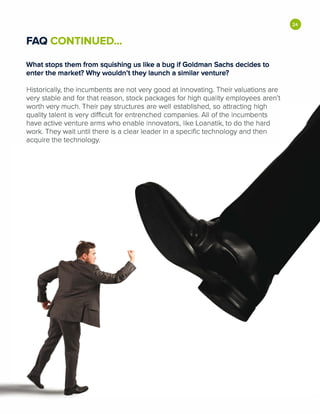 FAQ CONTINUED...
What stops them from squishing us like a bug if Goldman Sachs decides to
enter the market? Why wouldn't they launch a similar venture?
Historically, the incumbents are not very good at innovating. Their valuations are
very stable and for that reason, stock packages for high quality employees aren't
worth very much. Their pay structures are well established, so attracting high
quality talent is very difficult for entrenched companies. All of the incumbents
have active venture arms who enable innovators, like Loanatik, to do the hard
work. They wait until there is a clear leader in a specific technology and then
acquire the technology.
•
 