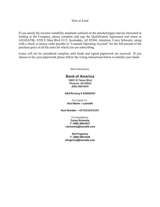 How to Lend
If you satisfy the investor suitability standards outlined on the attached pages and are interested in
lending to the Company, please complete and sign the Qualification Agreement and return to
LOANATIK, 8520 E Shea Blvd #115, Scottsdale, AZ 85260, Attention: Corey Schwartz, along
with a check or money order payable to “Loanatik Operating Account” for the full amount of the
purchase price of all the units for which you are subscribing.
Loans will not be considered complete until funds and signed paperwork are received. If you
choose to fax your paperwork please follow the wiring instructions below to transfer your funds.
Wire Instructions:
Bank of America
16851 N Tatum Blvd
Phoenix, AZ 85032
(602) 569-4034
ABA/Routing # 026009593
For Credit To:
Acct Name – Loanatik
Acct Number – 457032592207
For Assistance:
Corey Schwartz
T: (480) 568-0327
cschwartz@loanatik.com
Sid Fingerhut
T: (480) 568-0329
sfingerhut@loanatik.com
 
